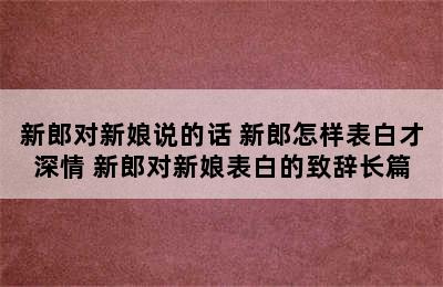 新郎对新娘说的话 新郎怎样表白才深情 新郎对新娘表白的致辞长篇